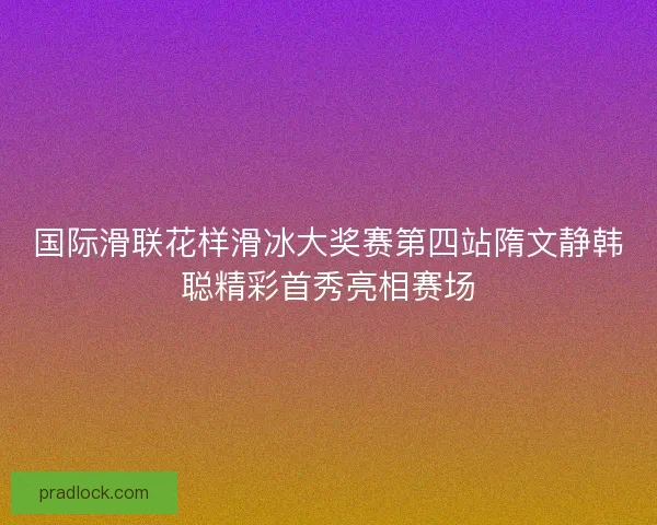 国际滑联花样滑冰大奖赛第四站隋文静韩聪精彩首秀亮相赛场