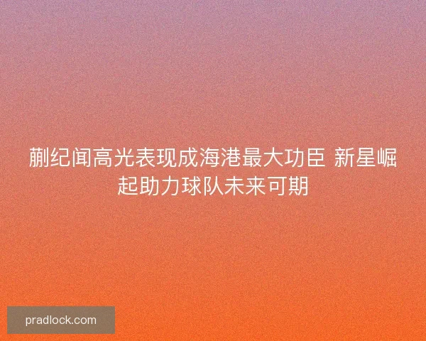 蒯纪闻高光表现成海港最大功臣 新星崛起助力球队未来可期 蒯纪闻高光表现成海港最大功臣 新星崛起助力球队未来可期