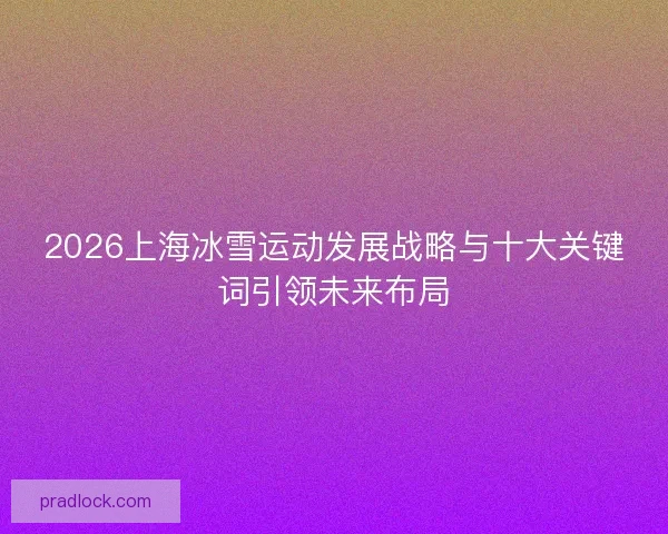 2026上海冰雪运动发展战略与十大关键词引领未来布局