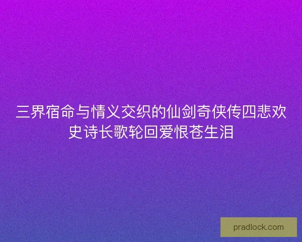 三界宿命与情义交织的仙剑奇侠传四悲欢史诗长歌轮回爱恨苍生泪