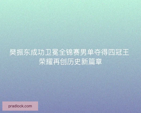 樊振东成功卫冕全锦赛男单夺得四冠王 荣耀再创历史新篇章 樊振东成功卫冕全锦赛男单夺得四冠王 荣耀再创历史新篇章
