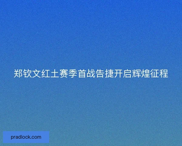 郑钦文红土赛季首战告捷开启辉煌征程 郑钦文红土赛季首战告捷开启辉煌征程
