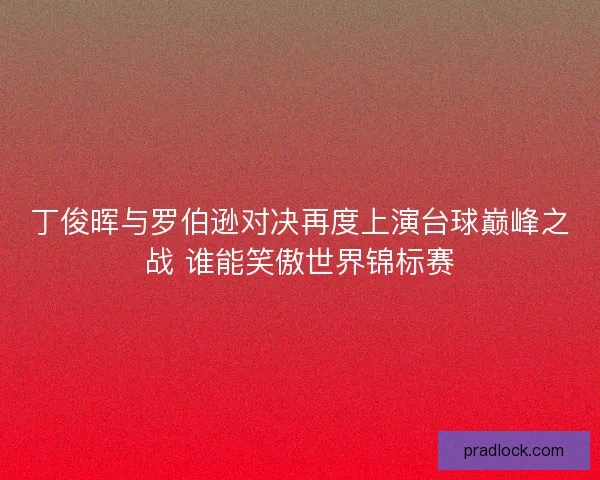 丁俊晖与罗伯逊对决再度上演台球巅峰之战 谁能笑傲世界锦标赛