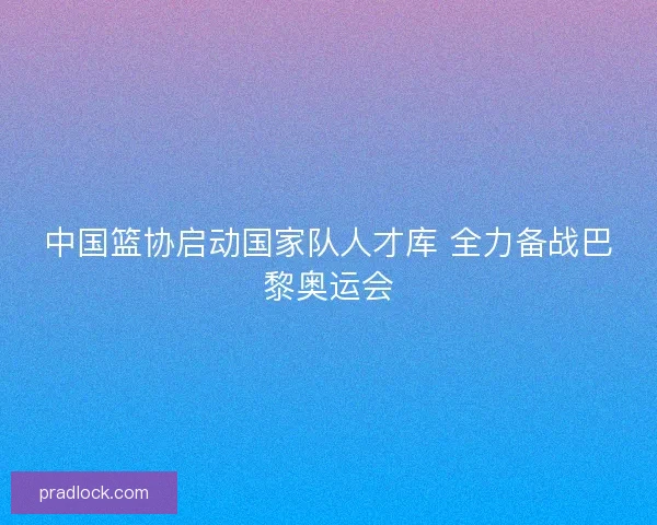 中国篮协启动国家队人才库 全力备战巴黎奥运会