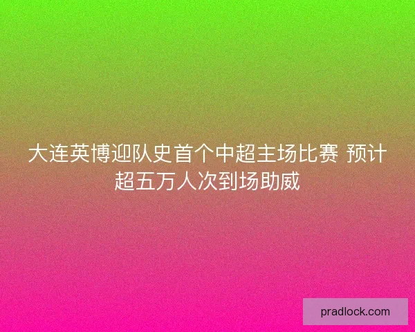 大连英博迎队史首个中超主场比赛 预计超五万人次到场助威 大连英博迎队史首个中超主场比赛 预计超五万人次到场助威
