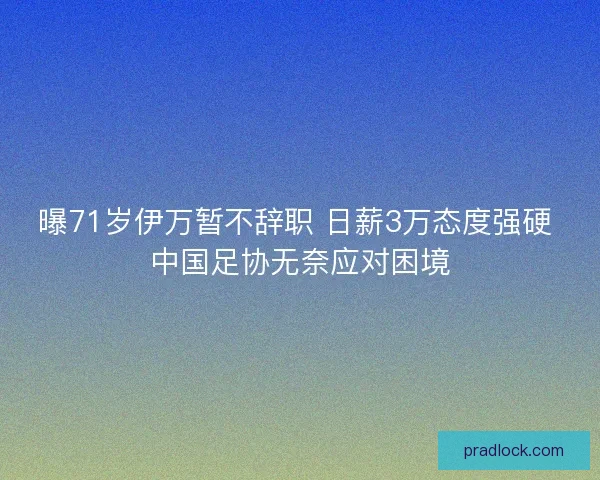 曝71岁伊万暂不辞职 日薪3万态度强硬 中国足协无奈应对困境