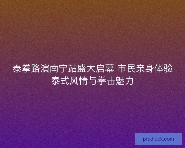 泰拳路演南宁站盛大启幕 市民亲身体验泰式风情与拳击魅力 泰拳路演南宁站盛大启幕 市民亲身体验泰式风情与拳击魅力