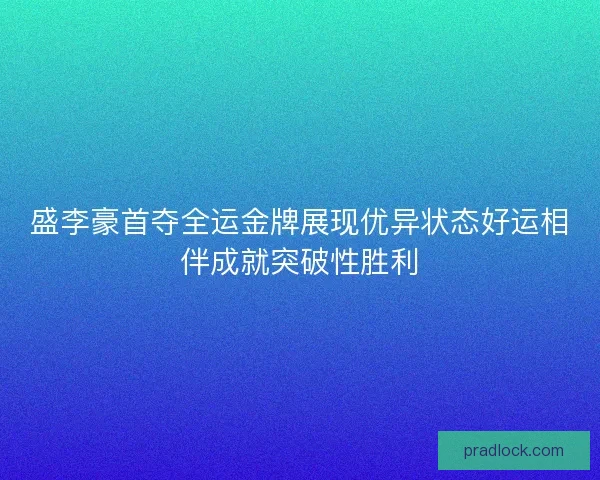 盛李豪首夺全运金牌展现优异状态好运相伴成就突破性胜利
