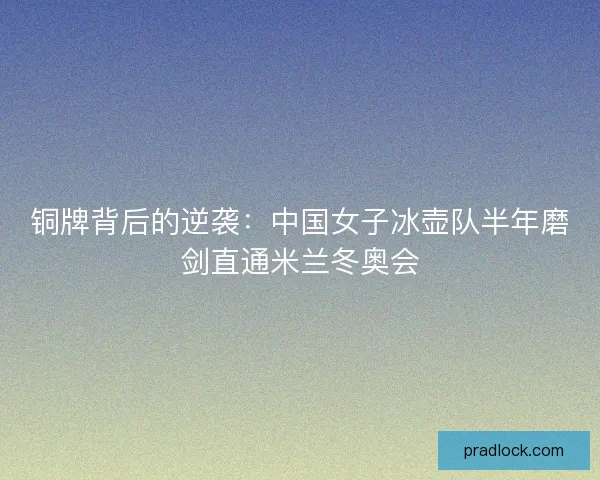 铜牌背后的逆袭：中国女子冰壶队半年磨剑直通米兰冬奥会