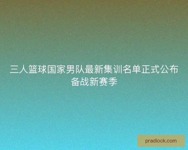 三人篮球国家男队最新集训名单正式公布备战新赛季 三人篮球国家男队最新集训名单正式公布备战新赛季