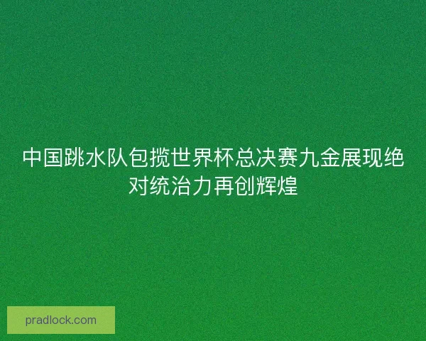 中国跳水队包揽世界杯总决赛九金展现绝对统治力再创辉煌