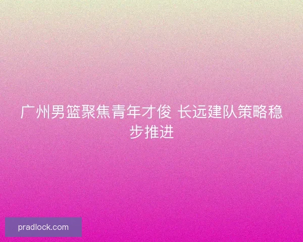 广州男篮聚焦青年才俊 长远建队策略稳步推进