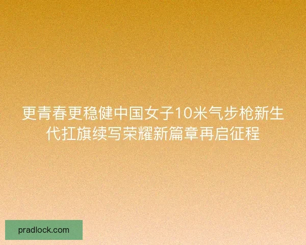 更青春更稳健中国女子10米气步枪新生代扛旗续写荣耀新篇章再启征程