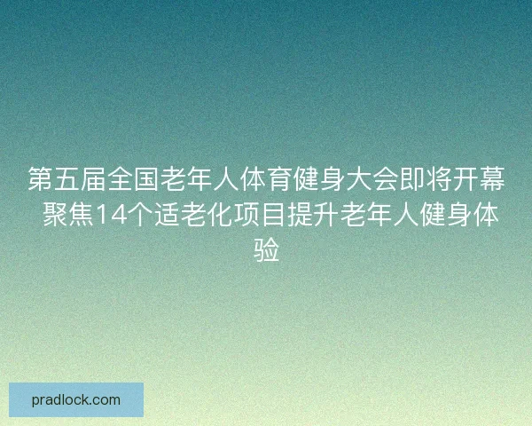 第五届全国老年人体育健身大会即将开幕 聚焦14个适老化项目提升老年人健身体验