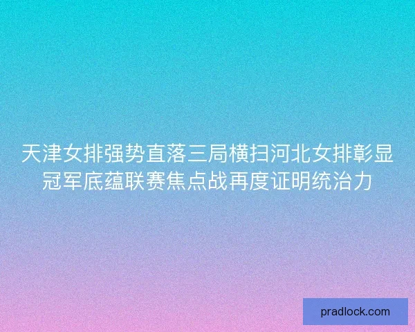 天津女排强势直落三局横扫河北女排彰显冠军底蕴联赛焦点战再度证明统治力