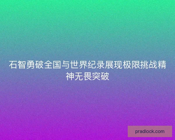 石智勇破全国与世界纪录展现极限挑战精神无畏突破