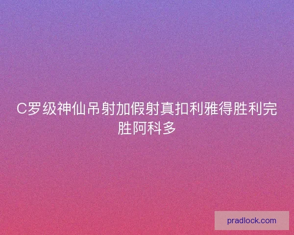 C罗级神仙吊射加假射真扣利雅得胜利完胜阿科多 C罗级神仙吊射加假射真扣利雅得胜利完胜阿科多