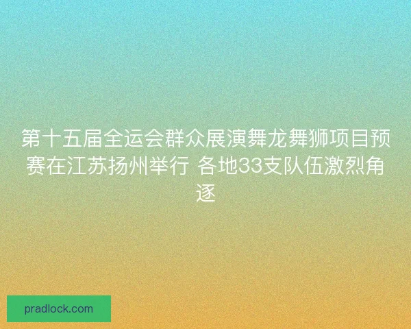 第十五届全运会群众展演舞龙舞狮项目预赛在江苏扬州举行 各地33支队伍激烈角逐 第十五届全运会群众展演舞龙舞狮项目预赛在江苏扬州举行 各地33支队伍激烈角逐