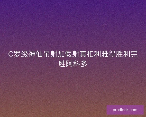 C罗级神仙吊射加假射真扣利雅得胜利完胜阿科多 C罗级神仙吊射加假射真扣利雅得胜利完胜阿科多