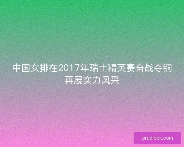 中国女排在2017年瑞士精英赛奋战夺铜再展实力风采 中国女排在2017年瑞士精英赛奋战夺铜再展实力风采