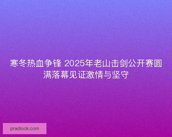 寒冬热血争锋 2025年老山击剑公开赛圆满落幕见证激情与坚守 寒冬热血争锋 2025年老山击剑公开赛圆满落幕见证激情与坚守