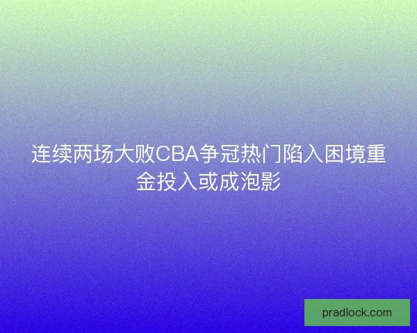连续两场大败CBA争冠热门陷入困境重金投入或成泡影 连续两场大败CBA争冠热门陷入困境重金投入或成泡影