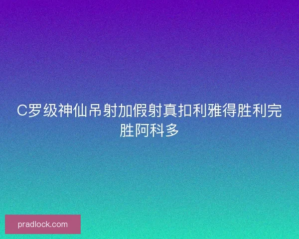 C罗级神仙吊射加假射真扣利雅得胜利完胜阿科多 C罗级神仙吊射加假射真扣利雅得胜利完胜阿科多