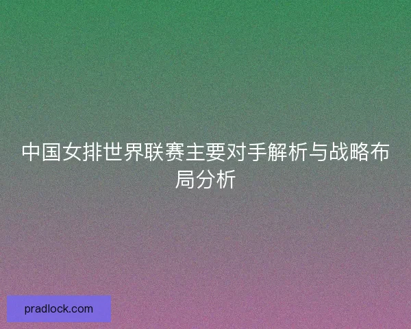 中国女排世界联赛主要对手解析与战略布局分析 中国女排世界联赛主要对手解析与战略布局分析